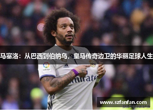 马塞洛：从巴西到伯纳乌，皇马传奇边卫的华丽足球人生