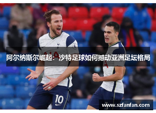 阿尔纳斯尔崛起：沙特足球如何撼动亚洲足坛格局