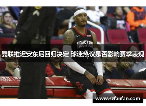 曼联推迟安东尼回归决定 球迷热议是否影响赛季表现