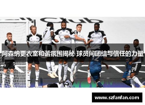 阿森纳更衣室和谐氛围揭秘 球员间团结与信任的力量