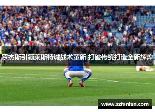 罗杰斯引领莱斯特城战术革新 打破传统打造全新辉煌